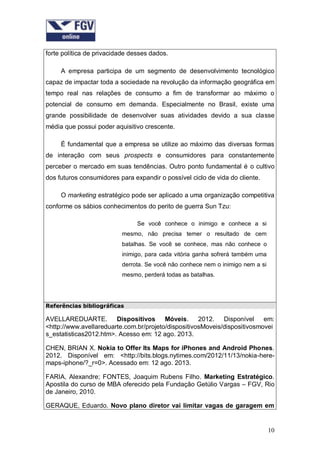 forte política de privacidade desses dados.
A empresa participa de um segmento de desenvolvimento tecnológico
capaz de impactar toda a sociedade na revolução da informação geográfica em
tempo real nas relações de consumo a fim de transformar ao máximo o
potencial de consumo em demanda. Especialmente no Brasil, existe uma
grande possibilidade de desenvolver suas atividades devido a sua classe
média que possui poder aquisitivo crescente.
É fundamental que a empresa se utilize ao máximo das diversas formas
de interação com seus prospects e consumidores para constantemente
perceber o mercado em suas tendências. Outro ponto fundamental é o cultivo
dos futuros consumidores para expandir o possível ciclo de vida do cliente.
O marketing estratégico pode ser aplicado a uma organização competitiva
conforme os sábios conhecimentos do perito de guerra Sun Tzu:
Se você conhece o inimigo e conhece a si
mesmo, não precisa temer o resultado de cem
batalhas. Se você se conhece, mas não conhece o
inimigo, para cada vitória ganha sofrerá também uma
derrota. Se você não conhece nem o inimigo nem a si
mesmo, perderá todas as batalhas.

Referências bibliográficas

AVELLAREDUARTE. Dispositivos Móveis. 2012. Disponível em:
<http://www.avellareduarte.com.br/projeto/dispositivosMoveis/dispositivosmovei
s_estatisticas2012.htm>. Acesso em: 12 ago. 2013.
CHEN, BRIAN X. Nokia to Offer Its Maps for iPhones and Android Phones.
2012. Disponível em: <http://bits.blogs.nytimes.com/2012/11/13/nokia-heremaps-iphone/?_r=0>. Acessado em: 12 ago. 2013.
FARIA, Alexandre; FONTES, Joaquim Rubens Filho. Marketing Estratégico.
Apostila do curso de MBA oferecido pela Fundação Getúlio Vargas – FGV, Rio
de Janeiro, 2010.
GERAQUE, Eduardo. Novo plano diretor vai limitar vagas de garagem em

10

 
