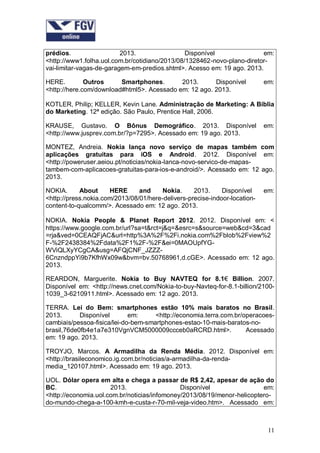 prédios.
2013.
Disponível
em:
<http://www1.folha.uol.com.br/cotidiano/2013/08/1328462-novo-plano-diretorvai-limitar-vagas-de-garagem-em-predios.shtml>. Acesso em: 19 ago. 2013.
HERE.
Outros
Smartphones.
2013.
Disponível
<http://here.com/download#html5>. Acessado em: 12 ago. 2013.

em:

KOTLER, Philip; KELLER, Kevin Lane. Administração de Marketing: A Bíblia
do Marketing. 12ª edição. São Paulo, Prentice Hall, 2006.
KRAUSE, Gustavo. O Bônus Demográfico. 2013. Disponível
<http://www.jusprev.com.br/?p=7295>. Acessado em: 19 ago. 2013.

em:

MONTEZ, Andreia. Nokia lança novo serviço de mapas também com
aplicações gratuitas para iOS e Android. 2012. Disponível em:
<http://poweruser.aeiou.pt/noticias/nokia-lanca-novo-servico-de-mapastambem-com-aplicacoes-gratuitas-para-ios-e-android/>. Acessado em: 12 ago.
2013.
NOKIA.
About
HERE
and
Nokia.
2013.
Disponível
<http://press.nokia.com/2013/08/01/here-delivers-precise-indoor-locationcontent-to-qualcomm/>. Acessado em: 12 ago. 2013.

em:

NOKIA. Nokia People & Planet Report 2012. 2012. Disponível em: <
https://www.google.com.br/url?sa=t&rct=j&q=&esrc=s&source=web&cd=3&cad
=rja&ved=0CEAQFjAC&url=http%3A%2F%2Fi.nokia.com%2Fblob%2Fview%2
F-%2F2438384%2Fdata%2F1%2F-%2F&ei=0MAOUpfYGWViQLXyYCgCA&usg=AFQjCNF_JZZZ6CnzndppYi9b7KfhWx09w&bvm=bv.50768961,d.cGE>. Acessado em: 12 ago.
2013.
REARDON, Marguerite. Nokia to Buy NAVTEQ for 8.1€ Billion. 2007.
Disponível em: <http://news.cnet.com/Nokia-to-buy-Navteq-for-8.1-billion/21001039_3-6210911.html>. Acessado em: 12 ago. 2013.
TERRA. Lei do Bem: smartphones estão 10% mais baratos no Brasil.
2013.
Disponível
em:
<http://economia.terra.com.br/operacoescambiais/pessoa-fisica/lei-do-bem-smartphones-estao-10-mais-baratos-nobrasil,76de0fb4e1a7e310VgnVCM5000009ccceb0aRCRD.html>.
Acessado
em: 19 ago. 2013.
TROYJO, Marcos. A Armadilha da Renda Média. 2012. Disponível em:
<http://brasileconomico.ig.com.br/noticias/a-armadilha-da-rendamedia_120107.html>. Acessado em: 19 ago. 2013.
UOL. Dólar opera em alta e chega a passar de R$ 2,42, apesar de ação do
BC.
2013.
Disponível
em:
<http://economia.uol.com.br/noticias/infomoney/2013/08/19/menor-helicopterodo-mundo-chega-a-100-kmh-e-custa-r-70-mil-veja-video.htm>. Acessado em:

11

 