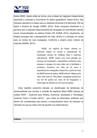 Nokia HERE, desde então se tornou uma unidade de negócios independente
destinada à produção e provimento de dados geográficos. Dessa forma, são
liberados aplicativos e dados para os sistemas Windows 8 da Microsoft, iOS da
Apple e Android da Google (HERE, 2013). Outra conquista importante é a
parceria com a empresa desenvolvedora de navegador de web Mozilla visando
prover funcionalidades ao sistema Firefox OS (CHEN, 2012). Atualmente, as
feições principais são o planejamento de rotas off-line e a narração em áudio
para os nomes de ruas navegadas. Conforme o próprio press release da
empresa (NOKIA, 2013):
HERE, um negócio da Nokia, oferece os
melhores mapas do mundo e experiências de
localização através de múltiplas telas e sistemas
operacionais. HERE inspira uma nova geração de
serviços de localização e dispositivos auxiliando mais
pessoas a navegar em suas vidas com a facilidade e
confiança.

Construiu

em

mais de

25

anos

a

experiência em cartografia e desenhou a partir de mais
de 80000 fontes de dados, HERE oferece “Mapas para
Vida” para mais de 190 países, navegação guiada por
voz em 95 países em mais de 50 linguagens e
informação de trânsito ao vivo para 34 países.

Esse trabalho concentra atenção na identificação de tendências do
macroambiente que envolve a unidade de negócios Nokia HERE através da
análise PEST – acrônimo para Política, Economia, Sociedade e Tecnologia,
conforme Faria e Fontes (2010) – que indica as dimensões analíticas que
devem ser consideradas para prever o comportamento futuro da empresa no
mercado em que se insere a fim de garantir sua sobrevivência.

Política

2

 