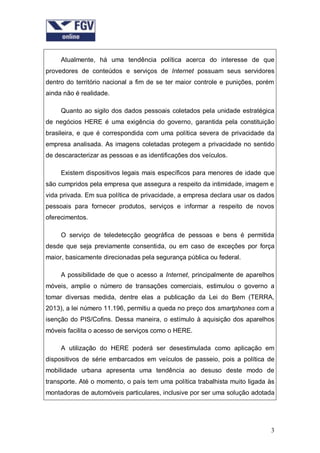 Atualmente, há uma tendência política acerca do interesse de que
provedores de conteúdos e serviços de Internet possuam seus servidores
dentro do território nacional a fim de se ter maior controle e punições, porém
ainda não é realidade.
Quanto ao sigilo dos dados pessoais coletados pela unidade estratégica
de negócios HERE é uma exigência do governo, garantida pela constituição
brasileira, e que é correspondida com uma política severa de privacidade da
empresa analisada. As imagens coletadas protegem a privacidade no sentido
de descaracterizar as pessoas e as identificações dos veículos.
Existem dispositivos legais mais específicos para menores de idade que
são cumpridos pela empresa que assegura a respeito da intimidade, imagem e
vida privada. Em sua política de privacidade, a empresa declara usar os dados
pessoais para fornecer produtos, serviços e informar a respeito de novos
oferecimentos.
O serviço de teledetecção geográfica de pessoas e bens é permitida
desde que seja previamente consentida, ou em caso de exceções por força
maior, basicamente direcionadas pela segurança pública ou federal.
A possibilidade de que o acesso a Internet, principalmente de aparelhos
móveis, amplie o número de transações comerciais, estimulou o governo a
tomar diversas medida, dentre elas a publicação da Lei do Bem (TERRA,
2013), a lei número 11.196, permitiu a queda no preço dos smartphones com a
isenção do PIS/Cofins. Dessa maneira, o estímulo à aquisição dos aparelhos
móveis facilita o acesso de serviços como o HERE.
A utilização do HERE poderá ser desestimulada como aplicação em
dispositivos de série embarcados em veículos de passeio, pois a política de
mobilidade urbana apresenta uma tendência ao desuso deste modo de
transporte. Até o momento, o país tem uma política trabalhista muito ligada às
montadoras de automóveis particulares, inclusive por ser uma solução adotada

3

 