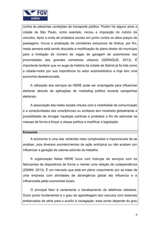 contra às péssimas condições do transporte público. Porém há alguns anos a
cidade de São Paulo, como exemplo, iniciou a imposição do rodízio de
veículos. Após a onda de protestos sociais em junho contra os altos preços de
passagens, houve a ampliação de corredores exclusivos de ônibus, por fim,
nesta semana está sendo discutida a modificação do plano diretor do município
para a limitação do número de vagas de garagem de automóveis nas
proximidades dos grandes corredores urbanos

(GERAQUE, 2013). É

importante lembrar que no auge da história da cidade de Detroit já foi tida como
a cidade-motor por sua importância no setor automobilístico e hoje tem uma
economia desestruturada.
A utilização dos serviços do HERE pode ser empregada para influenciar
eleitores através de aplicações de marketing político durante campanhas
eleitorais.
A associação das redes sociais virtuais com a mobilidade de comunicação
e a conectividades dos smartphones ou similares tem mostrado globalmente a
possibilidade de divulgar injustiças políticas e protestos a fim de estimular as
massas de forma a forçar a classe política a modificar a legislação.
Economia

A economia é uma das vertentes mais complicadas e imprevisíveis de se
analisar, pois diversos acontecimentos de ação antrópica ou não acabam por
influenciar a geração de valores advindo do trabalho.
A organização Nokia HERE lucra com licenças de serviços com os
fabricantes de dispositivos de forma a manter uma relação de codependência
(ZANNI, 2013). É um mercado que está em pleno crescimento por se tratar de
uma empresa com atividades de abrangência global ela influencia e é
influenciada pelas economias locais.
O principal fator é certamente o barateamento de telefones celulares.
Outro ponto fundamental é o grau de aparelhagem dos veículos com sistemas
embarcados de série para o auxílio à navegação; esse ponto depende do grau

4

 