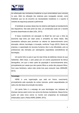 de sofisticação das montadoras brasileiras ou que comercializam seus veículos
no país. Além da utilização dos sistemas para navegação veicular, outra
finalidade que vai de encontro às necessidades brasileiras é o suporte à
indústria da segurança pessoal e patrimonial.
A facilidade ao acesso desse tipo de sistema está ligada ao barateamento
dos dispositivos. Sob este ponto de vista, um complicador pode ser o recente
aumento desenfreado do dólar (UOL, 2013).
O baixo investimento em educação no Brasil faz com que o ritmo da
economia seja lento por estar preso à armadilha da renda média. São
necessários esforços para promover os vetores do desenvolvimento como
educação, ciência, tecnologia, e inovação, conforme Troyjo (2012). Dentro da
empresa, a capacitação de recursos humanos não é uma dificuldade, pois os
profissionais são treinados por estrangeiros capacitados (transferência de
tecnologia).
Um ponto forte no país é que há mais linhas de telefones móveis do que
habitantes. Além disso, o país passa por um evento populacional de bônus
demográfico, em que a maior parte da população é economicamente ativa,
principalmente por casais que não querem filhos ou ainda não possuem filhos.
Com esse fenômeno, sobra mais renda livre para consumir mais (KRAUSE,
2013).
Tecnologia

HERE

é

uma

organização

que

está

em

franco

crescimento,

principalmente pela aquisição de outras menores, porém especializadas em
cada uma das fases de produção dos dados.
Um ponto forte é o emprego de suas tecnologias nos celulares de
diversas marcas assim como nos carros de diversas montadoras. Dessa forma,
quatro em cada cinco carros no mundo com programas de localização
embarcados usam o Nokia HERE (ZANNI, 2013).

5

 