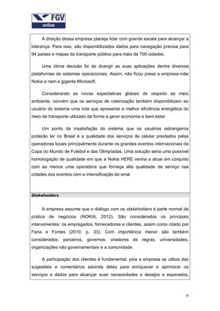 A direção dessa empresa planeja lidar com grande escala para alcançar a
liderança. Para isso, são disponibilizados dados para navegação precisa para
94 países e mapas do transporte público para mais de 700 cidades.
Uma ótima decisão foi de divergir as suas aplicações dentre diversas
plataformas de sistemas operacionais. Assim, não ficou presa a empresa-mãe
Nokia e nem a gigante Microsoft.
Considerando as novas expectativas globais de respeito ao meio
ambiente, convém que os serviços de roteirização também disponibilizem ao
usuário do sistema uma rota que apresente a melhor eficiência energética do
meio de transporte utilizado de forma a gerar economia e bem estar.
Um ponto de insatisfação do sistema que os usuários estrangeiros
poderão ter no Brasil é a qualidade dos serviços de celular prestados pelas
operadoras locais principalmente durante os grandes eventos internacionais da
Copa do Mundo de Futebol e das Olimpíadas. Uma solução seria uma possível
homologação de qualidade em que a Nokia HERE venha a atuar em conjunto
com ao menos uma operadora que forneça alta qualidade de serviço nas
cidades dos eventos com a intensificação do sinal.

Stakeholders

A empresa assume que o diálogo com os stakeholders é parte normal da
pratica de negócios (NOKIA, 2012). São considerados os principais
intervenientes: os empregados, fornecedores e clientes, assim como citado por
Faria e Fontes (2010, p. 33). Com importância menor são também
considerados: parceiros, governos, criadores de regras, universidades,
organizações não governamentais e a comunidade.
A participação dos clientes é fundamental, pois a empresa se utiliza das
sugestões e comentários advinda deles para enriquecer e aprimorar os
serviços e dados para alcançar suas necessidades e desejos e esperados,

6

 