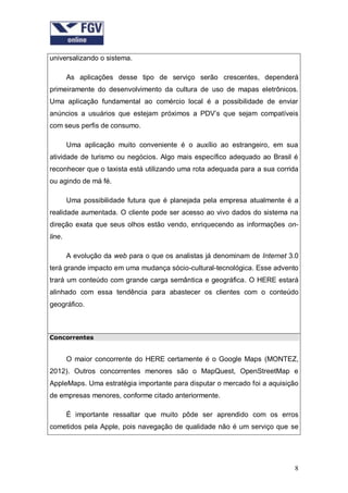universalizando o sistema.
As aplicações desse tipo de serviço serão crescentes, dependerá
primeiramente do desenvolvimento da cultura de uso de mapas eletrônicos.
Uma aplicação fundamental ao comércio local é a possibilidade de enviar
anúncios a usuários que estejam próximos a PDV’s que sejam compatíveis
com seus perfis de consumo.
Uma aplicação muito conveniente é o auxílio ao estrangeiro, em sua
atividade de turismo ou negócios. Algo mais específico adequado ao Brasil é
reconhecer que o taxista está utilizando uma rota adequada para a sua corrida
ou agindo de má fé.
Uma possibilidade futura que é planejada pela empresa atualmente é a
realidade aumentada. O cliente pode ser acesso ao vivo dados do sistema na
direção exata que seus olhos estão vendo, enriquecendo as informações online.
A evolução da web para o que os analistas já denominam de Internet 3.0
terá grande impacto em uma mudança sócio-cultural-tecnológica. Esse advento
trará um conteúdo com grande carga semântica e geográfica. O HERE estará
alinhado com essa tendência para abastecer os clientes com o conteúdo
geográfico.

Concorrentes

O maior concorrente do HERE certamente é o Google Maps (MONTEZ,
2012). Outros concorrentes menores são o MapQuest, OpenStreetMap e
AppleMaps. Uma estratégia importante para disputar o mercado foi a aquisição
de empresas menores, conforme citado anteriormente.
É importante ressaltar que muito pôde ser aprendido com os erros
cometidos pela Apple, pois navegação de qualidade não é um serviço que se

8

 