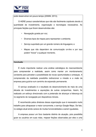 pode desenvolver em pouco tempo (ZANNI, 2013).
O HERE possui características que não são facilmente copiáveis devido à
quantidade de investimento, organização e tecnologias necessários. As
principais feições que foram desenvolvidas são:


Navegação guiada por voz;



Diversos tipos de mapas para representar o ambiente;



Serviço suportado por um grande número de linguagens; e



Mapas que não dependem de comunicação on-line e por isso
podem “travar” a qualquer momento.

Conclusão

É muito importante realizar uma análise estratégica do macroambiente
para compreender a realidade, assim como manter um monitoramento
constante para perceber a possibilidade de novas oportunidades e ameaças. A
compreensão da realidade possibilita redirecionar a missão e a visão da
empresa para guiá-la num caminho de expansão permanente.
O serviço analisado é o resultado do desenvolvimento de mais de uma
década de investimentos e aquisições de outras companhias. Assim, foi
realizado um esforço direcionado com a pretensão de alcançar a liderança do
no segmento de navegação por dispositivos móveis.
É reconhecido pelos diretores dessa organização que é necessário muito
trabalho para ultrapassar o maior concorrente, o serviço Google Maps. De fato,
no estágio atual ainda carece de muitas funcionalidades a serem igualadas.
A empresa possui um foco bastante distinto de atuação, pois possibilita
guiar os usuários em suas rotas, mapear feições observadas por eles e uma

9

 