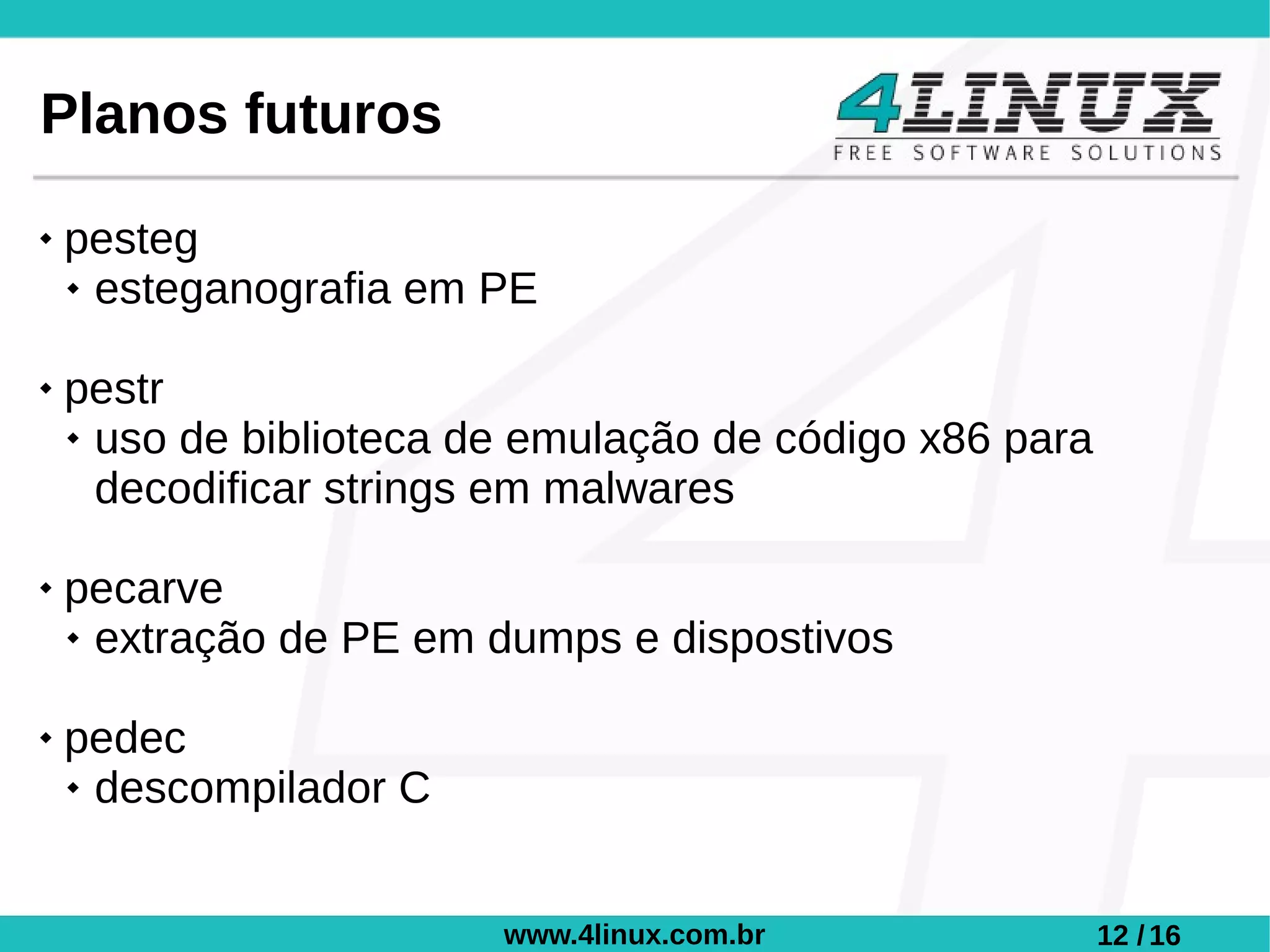 Planos futuros
   pesteg
     esteganografia em PE



   pestr
     uso de biblioteca de emulação de código x86 para

      decodificar strings em malwares

   pecarve
     extração de PE em dumps e dispostivos



   pedec
     descompilador C




                         www.4linux.com.br               12 / 16
 