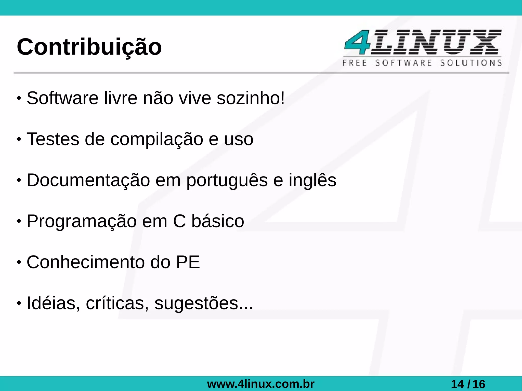 Contribuição
   Software livre não vive sozinho!

   Testes de compilação e uso

   Documentação em português e inglês

   Programação em C básico

   Conhecimento do PE

   Idéias, críticas, sugestões...



                           www.4linux.com.br   14 / 16
 