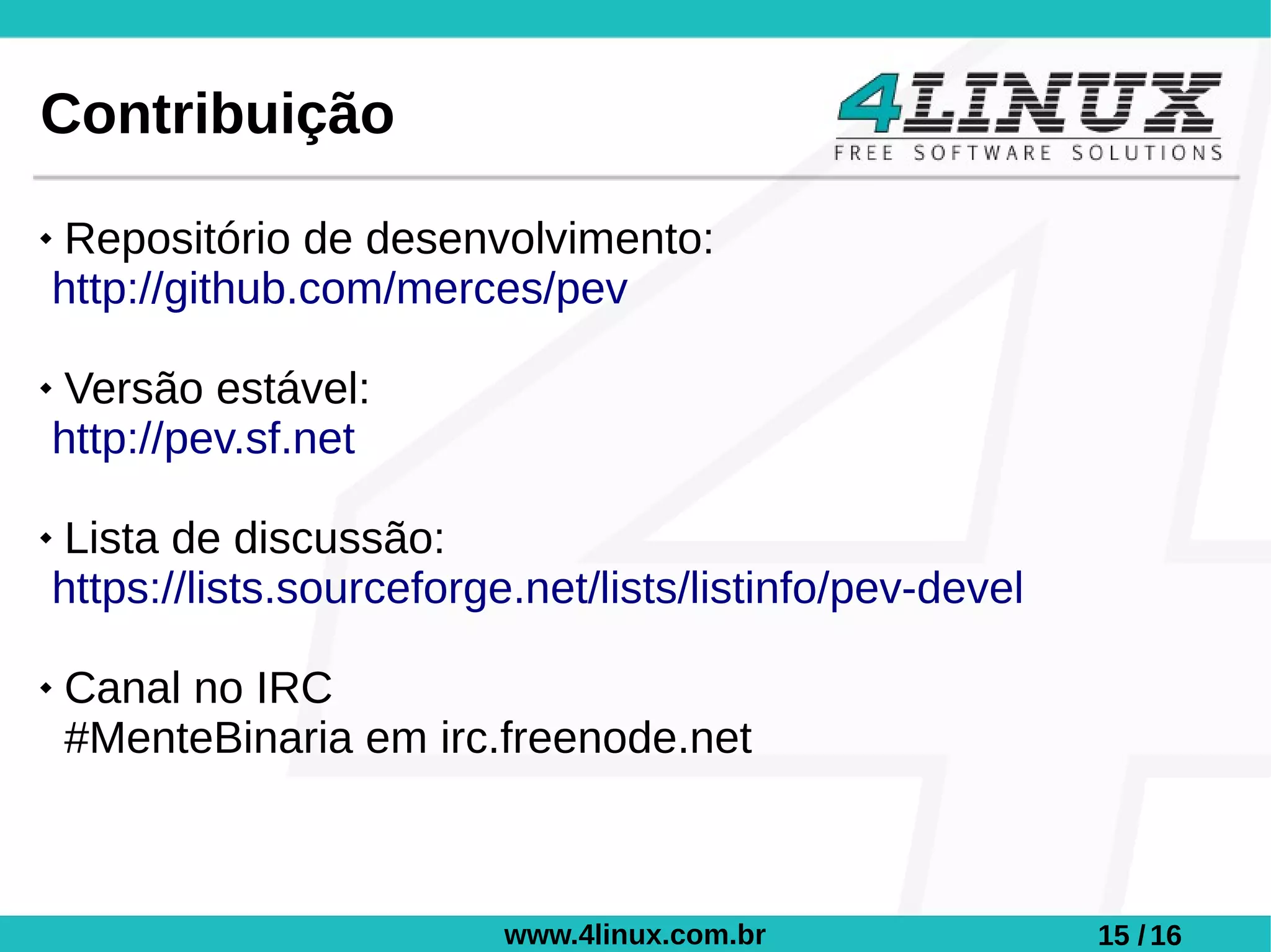 Contribuição
Repositório de desenvolvimento:
http://github.com/merces/pev

Versão estável:
http://pev.sf.net

Lista de discussão:
https://lists.sourceforge.net/lists/listinfo/pev-devel

   Canal no IRC
    #MenteBinaria em irc.freenode.net



                         www.4linux.com.br               15 / 16
 