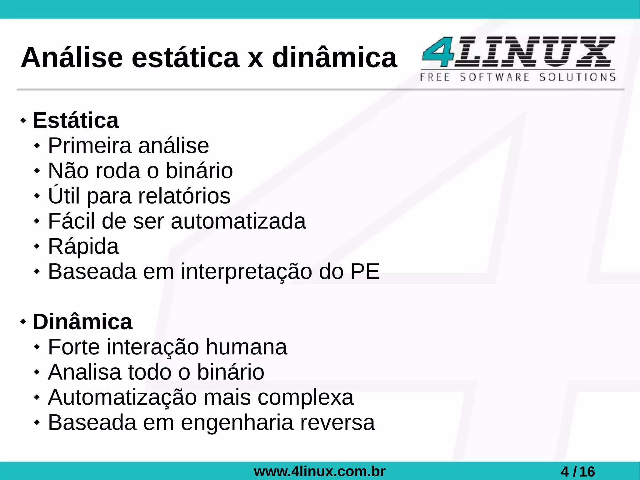Análise estática x dinâmica
   Estática
     Primeira análise

     Não roda o binário

     Útil para relatórios

     Fácil de ser automatizada

     Rápida

     Baseada em interpretação do PE



   Dinâmica
     Forte interação humana

     Analisa todo o binário

     Automatização mais complexa

     Baseada em engenharia reversa




                        www.4linux.com.br   4 / 16
 