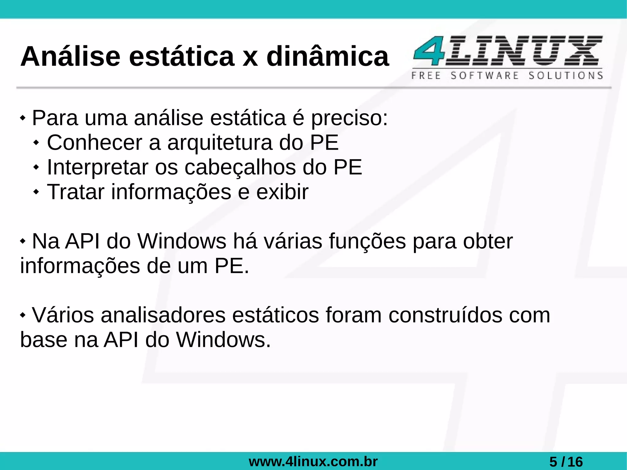 Análise estática x dinâmica
   Para uma análise estática é preciso:
     Conhecer a arquitetura do PE

     Interpretar os cabeçalhos do PE

     Tratar informações e exibir



 Na API do Windows há várias funções para obter
informações de um PE.

Vários analisadores estáticos foram construídos com
base na API do Windows.




                         www.4linux.com.br         5 / 16
 