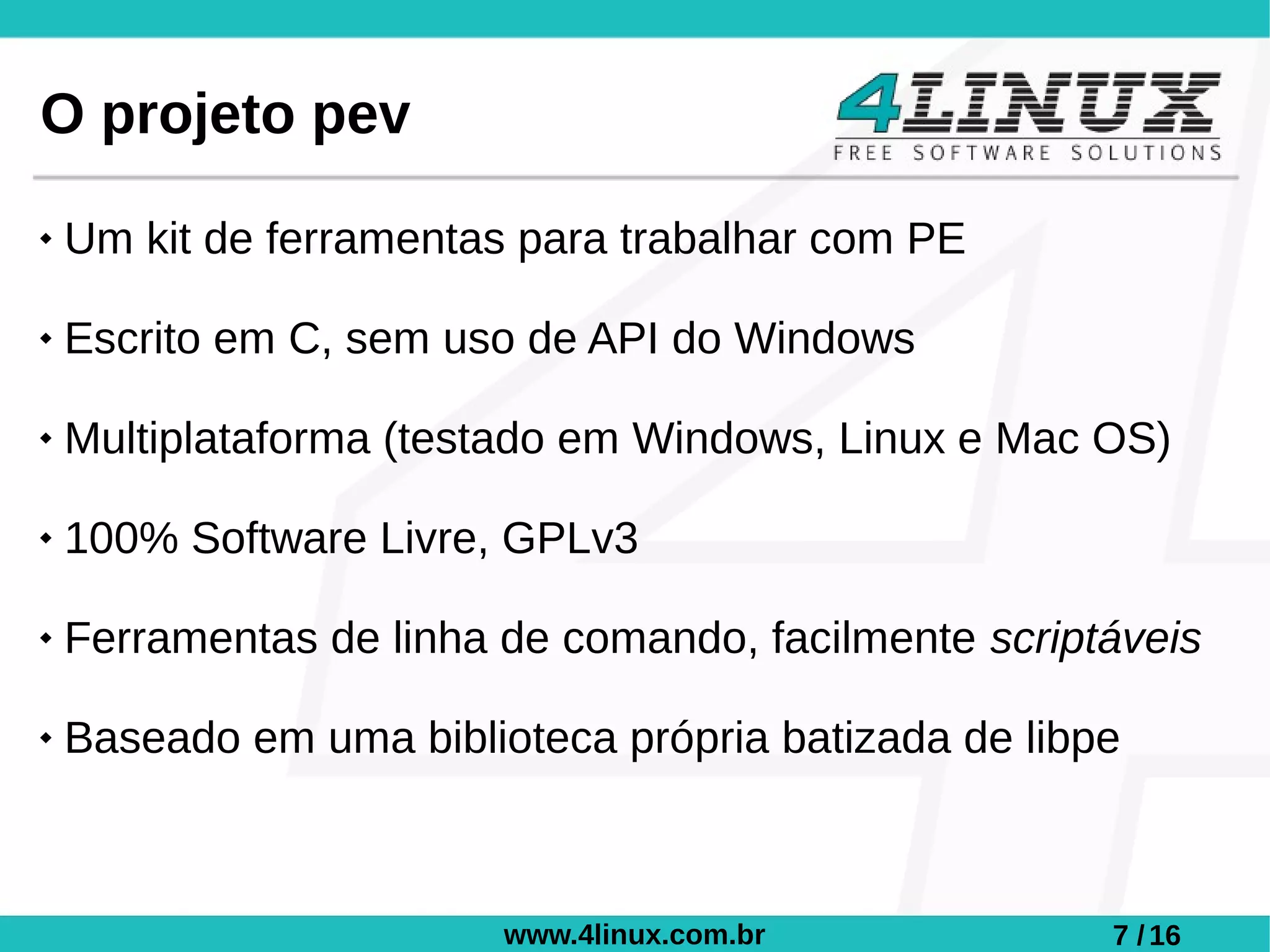 O projeto pev
   Um kit de ferramentas para trabalhar com PE

   Escrito em C, sem uso de API do Windows

   Multiplataforma (testado em Windows, Linux e Mac OS)

   100% Software Livre, GPLv3

   Ferramentas de linha de comando, facilmente scriptáveis

   Baseado em uma biblioteca própria batizada de libpe



                         www.4linux.com.br            7 / 16
 