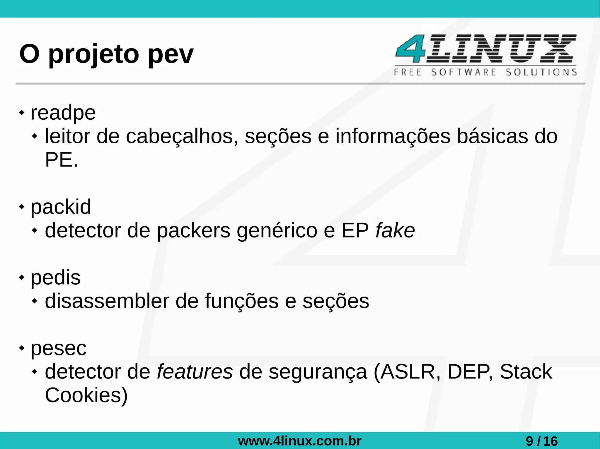 O projeto pev
   readpe
     leitor de cabeçalhos, seções e informações básicas do

      PE.

   packid
     detector de packers genérico e EP fake



   pedis
     disassembler de funções e seções



   pesec
     detector de features de segurança (ASLR, DEP, Stack

      Cookies)

                         www.4linux.com.br             9 / 16
 