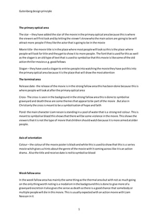Gutenberg design principle 
1 
The primary optical area 
The star – they have added the star of the movie in the primary optical area because this is where 
the viewers will first look and by letting the viewer’s know who the main actors are going to be will 
attract more people if they like the actor that is going to be in the movie 
Movie title- the movie title is in the place where most people will look so this is the place where 
people will look for title and they get to show it to more people. The font that is used for this as well 
as the slogan is an old type of text that is used to symbolise that this movie is like some of the old 
action thriller movies e.g. good fellows 
Slogan – they have used a slogan to entries people into watching the movie they have put this into 
the primary optical area because it is the place that will draw the most attention 
The terminal area 
Release date- the release of the movie is in the strong fallow area this has been done because this is 
where people will look at after the primary optical area 
Cross- The cross is seen in the background in the strong fallow area this is done to symbolise 
graveyard and death these are some themes that appear to be part of the movie .But also in 
Christianly the cross is meant to be a symbolisation of hope and faith 
Pond- the main character Liam neson is standing in a pool of water that is a strong red colour. This is 
meant to symbolise blood this shows that there will be some violence in the movie. This shows the 
viewers that it is not the type of movie that children should watch because it is more aimed at older 
people. 
Axis of orientation 
Colour – the colour of the movie poster is black and white this is used to show that this is a series 
movie witch gives us hints about the genre of the movie with it coming across like it is an action 
drama . Also the title and receive date is red to symbolise blood 
Week fallow area 
In the week fallow area has mainly the same thing as the thermal area but with not as much going 
on the only thing worth noting is a modalism in the background this is done to give more of a 
graveyard excretion it also gives the sense as death so there is a good chance that somebody or 
multiple people will die in this movie. This is usually expected with an action movie with Liam 
Neeson in it 
 