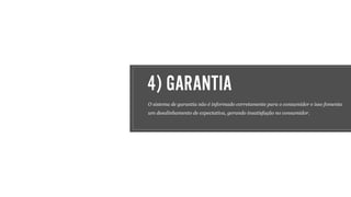 4) GARANTIA
O sistema de garantia não é informado corretamente para o consumidor e isso fomenta
um desalinhamento de expectativa, gerando insatisfação no consumidor.
 