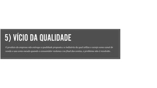 5) VÍCIO DA QUALIDADE
O produto da empresa não entrega a qualidade proposta e a indústria da qual utiliza o varejo como canal de
venda o usa como escudo quando o consumidor reclama e no final das contas, o problema não é revolvido.
 