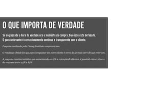 O QUE IMPORTA DE VERDADE
Se no passado a hora da verdade era o momento da compra, hoje isso está defasado.
O que é relevante é o relacionamento contínuo e transparente com o cliente.
Pesquisa realizada pela Disney Institute comprova isso.
O resultado obtido foi que para conquistar um novo cliente é cerca de 5x mais caro do que reter um.
A pesquisa revelou também que aumentando em 5% a retenção de clientes, é possível elevar o lucro
da empresa entre 25% e 85%.
 