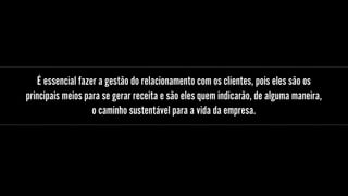 É essencial fazer a gestão do relacionamento com os clientes, pois eles são os
principais meios para se gerar receita e são eles quem indicarão, de alguma maneira,
o caminho sustentável para a vida da empresa.
 