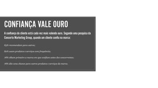 CONFIANÇA VALE OURO
A conﬁança do cliente está cada vez mais valendo ouro. Segundo uma pesquisa da
Concerto Marketing Group, quando um cliente conﬁa na marca:
83% recomendam para outros;
82% usam produtos e serviços com frequência;
78% olham primeiro a marca em que confiam antes dos concorrentes;
78% dão uma chance para outros produtos e serviços da marca.
 
