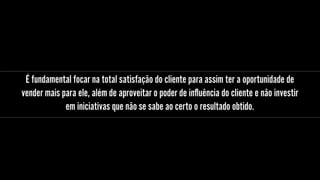 É fundamental focar na total satisfação do cliente para assim ter a oportunidade de
vender mais para ele, além de aproveitar o poder de inﬂuência do cliente e não investir
em iniciativas que não se sabe ao certo o resultado obtido.
 