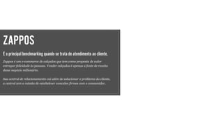 ZAPPOS
É o principal benchmarking quando se trata de atendimento ao cliente.
Zappos é um e-commerce de calçados que tem como proposta de valor
entregar felicidade às pessoas. Vender calçados é apenas a fonte de receita
desse negócio milionário.
Sua central de relacionamento vai além de solucionar o problema do cliente,
a central tem a missão de estabelecer conexões firmes com o consumidor.
 