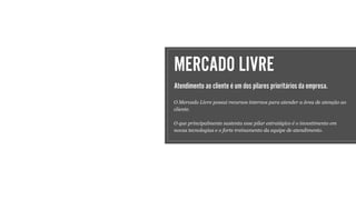 MERCADO LIVRE
Atendimento ao cliente é um dos pilares prioritários da empresa.
O Mercado Livre possui recursos internos para atender a área de atenção ao
cliente.
O que principalmente sustenta esse pilar estratégico é o investimento em
novas tecnologias e o forte treinamento da equipe de atendimento.
 