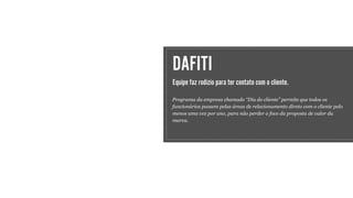 DAFITI
Equipe faz rodízio para ter contato com o cliente.
Programa da empresa chamado “Dia do cliente” permite que todos os
funcionários passem pelas áreas de relacionamento direto com o cliente pelo
menos uma vez por ano, para não perder o foco da proposta de valor da
marca.
 