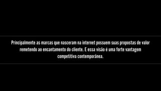 Principalmente as marcas que nasceram na internet possuem suas propostas de valor
remetendo ao encantamento do cliente. E essa visão é uma forte vantagem
competitiva contemporânea.
 