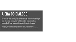 A ERA DO DIÁLOGO
Por meio das novas tecnologias e redes sociais, os consumidores interagem
entre si e com as marcas, mas também recebem uma enxurrada de
informação, de todos os cantos do mundo e de maneira atemporal.
Isso não é diferente para as empresas. Elas lidam com dificuldade e
complexidade em manter a saúde total nas relações de consumo e mercado.
 