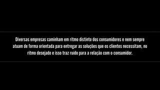Diversas empresas caminham em ritmo distinto dos consumidores e nem sempre
atuam de forma orientada para entregar as soluções que os clientes necessitam, no
ritmo desejado e isso traz ruído para a relação com o consumidor.
 