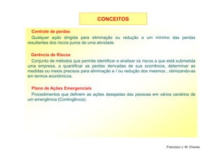 Controle de perdas
Qualquer ação dirigida para eliminação ou redução a um mínimo das perdas
resultantes dos riscos puros de uma atividade.
Gerência de Riscos
Conjunto de métodos que permite identificar e analisar os riscos a que está submetida
uma empresa, a quantificar as perdas derivadas de sua ocorrência, determinar as
medidas ou meios precisos para eliminação e / ou redução dos mesmos , otimizando-as
em termos econômicos.
CONCEITOSCONCEITOS
11
Plano de Ações Emergenciais
Procedimentos que definem as ações desejadas das pessoas em vários cenários de
um emergência (Contingência).
Francisco J. M. Chaves
 