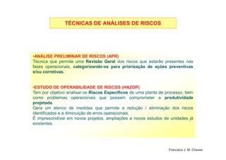 TÉCNICAS DE ANÁLISES DE RISCOSTÉCNICAS DE ANÁLISES DE RISCOS
•ANÁLISE PRELIMINAR DE RISCOS (APR)
Técnica que permite uma RevisãoRevisão GeralGeral dos riscos que estarão presentes nas
fases operacionais, categorizando-os para priorização de ações preventivas
e/ou corretivas.
16
•ESTUDO DE OPERABILIDADE DE RISCOS (HAZOP)
Tem por objetivo analisar os RiscosRiscos EspecíficosEspecíficos de uma planta de processo, bem
como problemas operacionais que possam comprometer a produtividade
projetada.
Gera um elenco de medidas que permite a redução / eliminação dos riscos
identificados e a diminuição de erros operacionais.
É imprescindível em novos projetos, ampliações e novos estudos de unidades já
existentes.
Francisco J. M. Chaves
 