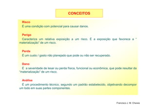 Risco
É uma condição com potencial para causar danos.
Perigo
Caracteriza um relativa exposição a um risco. É a exposição que favorece a “
materialização” de um risco.
Perda
É um custo / gasto não planejado que pode ou não ser recuperado.
CONCEITOSCONCEITOS
9
É um custo / gasto não planejado que pode ou não ser recuperado.
Dano
É a severidade de lesar ou perda física, funcional ou econômica, que pode resultar da
“materialização” de um risco.
Análise
É um procedimento técnico, segundo um padrão estabelecido, objetivando decompor
um todo em suas partes componentes.
Francisco J. M. Chaves
 