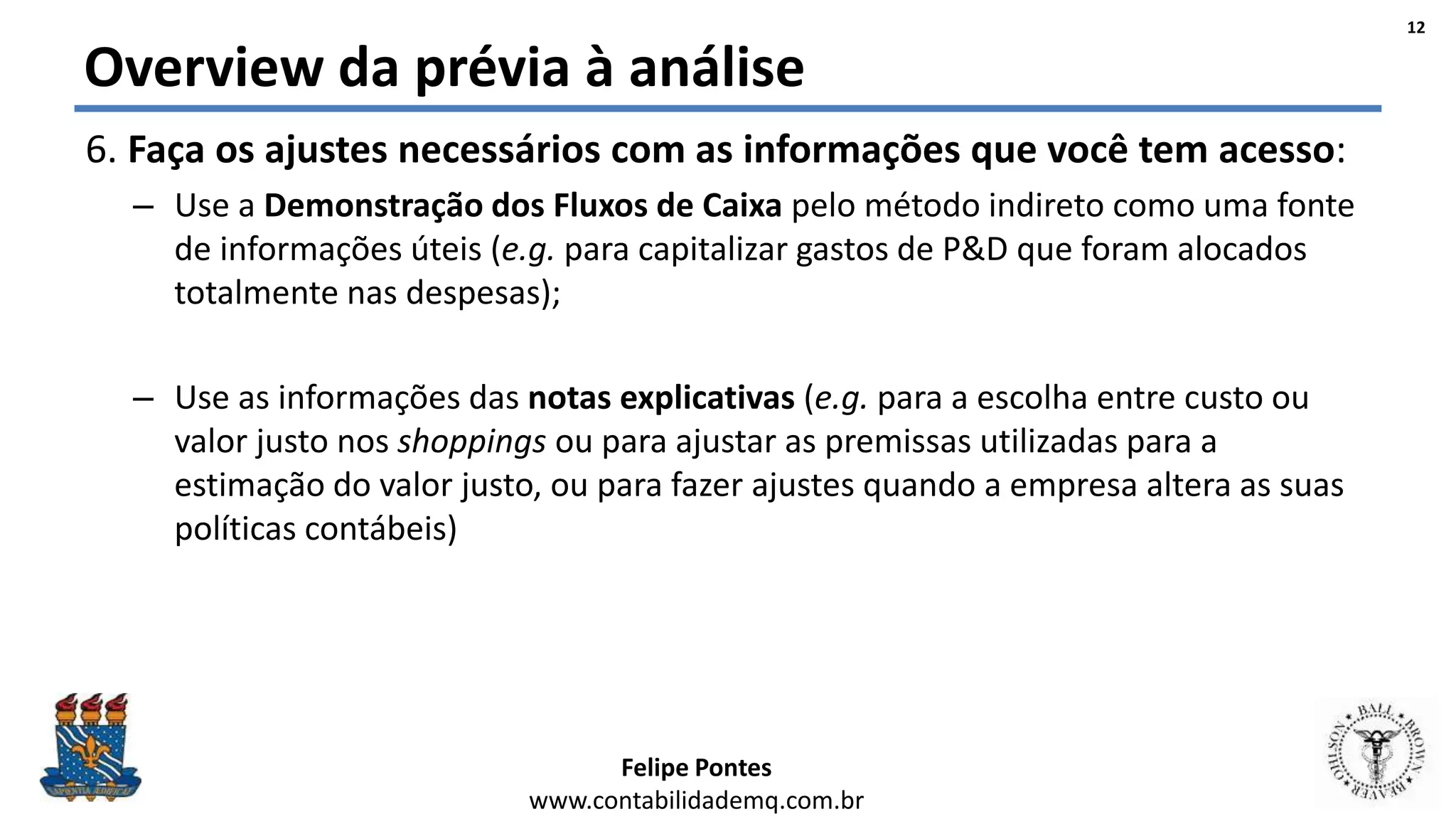 Felipe Pontes
www.contabilidademq.com.br
Overview da prévia à análise
6. Faça os ajustes necessários com as informações que você tem acesso:
– Use a Demonstração dos Fluxos de Caixa pelo método indireto como uma fonte
de informações úteis (e.g. para capitalizar gastos de P&D que foram alocados
totalmente nas despesas);
– Use as informações das notas explicativas (e.g. para a escolha entre custo ou
valor justo nos shoppings ou para ajustar as premissas utilizadas para a
estimação do valor justo, ou para fazer ajustes quando a empresa altera as suas
políticas contábeis)
12
 