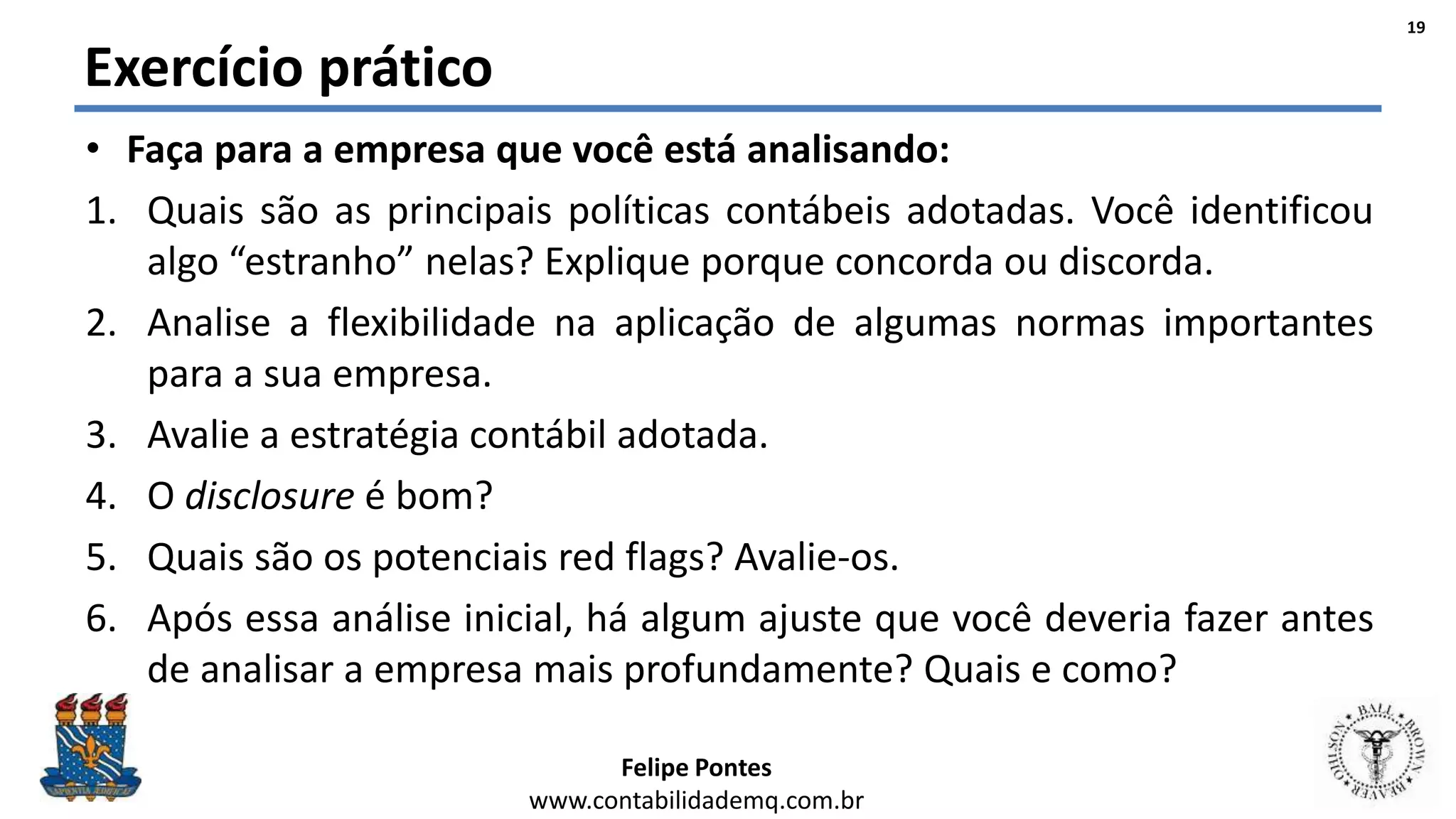 Felipe Pontes
www.contabilidademq.com.br
Exercício prático
• Faça para a empresa que você está analisando:
1. Quais são as principais políticas contábeis adotadas. Você identificou
algo “estranho” nelas? Explique porque concorda ou discorda.
2. Analise a flexibilidade na aplicação de algumas normas importantes
para a sua empresa.
3. Avalie a estratégia contábil adotada.
4. O disclosure é bom?
5. Quais são os potenciais red flags? Avalie-os.
6. Após essa análise inicial, há algum ajuste que você deveria fazer antes
de analisar a empresa mais profundamente? Quais e como?
19
 