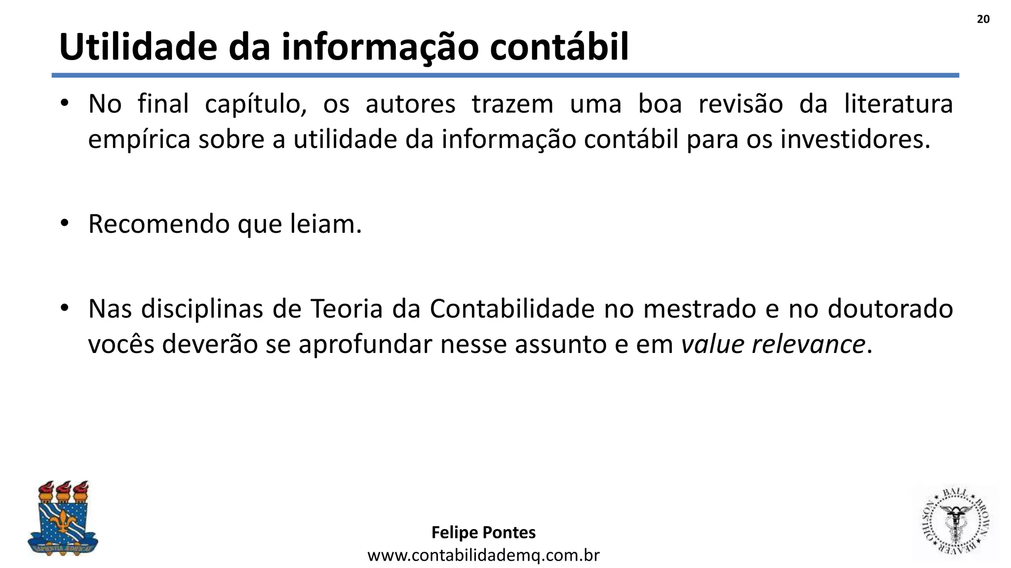 Felipe Pontes
www.contabilidademq.com.br
Utilidade da informação contábil
• No final capítulo, os autores trazem uma boa revisão da literatura
empírica sobre a utilidade da informação contábil para os investidores.
• Recomendo que leiam.
• Nas disciplinas de Teoria da Contabilidade no mestrado e no doutorado
vocês deverão se aprofundar nesse assunto e em value relevance.
20
 
