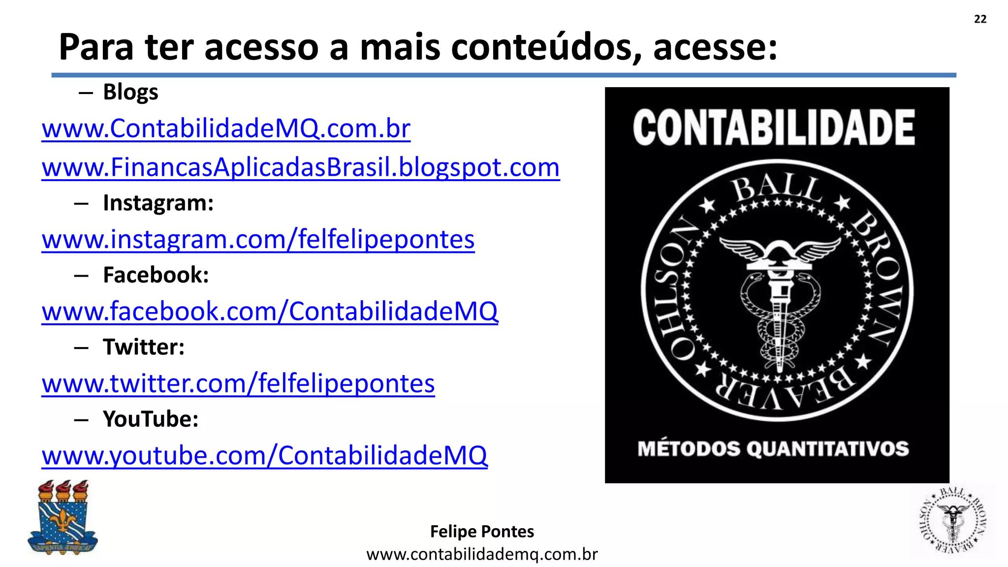 Felipe Pontes
www.contabilidademq.com.br
Para ter acesso a mais conteúdos, acesse:
– Blogs
www.ContabilidadeMQ.com.br
www.FinancasAplicadasBrasil.blogspot.com
– Instagram:
www.instagram.com/felfelipepontes
– Facebook:
www.facebook.com/ContabilidadeMQ
– Twitter:
www.twitter.com/felfelipepontes
– YouTube:
www.youtube.com/ContabilidadeMQ
22
 