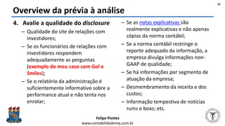 Felipe Pontes
www.contabilidademq.com.br
Overview da prévia à análise
4. Avalie a qualidade do disclosure
– Qualidade do site de relações com
investidores;
– Se os funcionários de relações com
investidores respondem
adequadamente as perguntas
(exemplo do meu caso com Gol e
Smiles);
– Se o relatório da administração é
suficientemente informativo sobre a
performance atual e não tenta nos
enrolar;
– Se as notas explicativas são
realmente explicativas e não apenas
cópias da norma contábil;
– Se a norma contábil restringe o
reporte adequado da informação, a
empresa divulga informações non-
GAAP de qualidade;
– Se há informações por segmento de
atuação da empresa;
– Desmembramento da receita e dos
custos;
– Informação tempestiva de notícias
ruins e boas; etc.
10
 