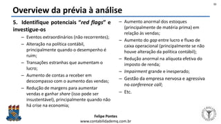 Felipe Pontes
www.contabilidademq.com.br
Overview da prévia à análise
5. Identifique potenciais “red flags” e
investigue-os
– Eventos extraordinários (não recorrentes);
– Alteração na política contábil,
principalmente quando o desempenho é
ruim;
– Transações estranhas que aumentam o
lucro;
– Aumento de contas a receber em
descompasso com o aumento das vendas;
– Redução de margens para aumentar
vendas e ganhar share (isso pode ser
insustentável), principalmente quando não
há crise na economia;
– Aumento anormal dos estoques
(principalmente de matéria prima) em
relação às vendas;
– Aumento do gap entre lucro e fluxo de
caixa operacional (principalmente se não
houve alteração da política contábil);
– Redução anormal na alíquota efetiva do
imposto de renda;
– Impairment grande e inesperado;
– Gestão da empresa nervosa e agressiva
no conference call;
– Etc.
11
 