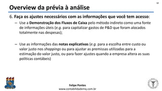 Felipe Pontes
www.contabilidademq.com.br
Overview da prévia à análise
6. Faça os ajustes necessários com as informações que você tem acesso:
– Use a Demonstração dos Fluxos de Caixa pelo método indireto como uma fonte
de informações úteis (e.g. para capitalizar gastos de P&D que foram alocados
totalmente nas despesas);
– Use as informações das notas explicativas (e.g. para a escolha entre custo ou
valor justo nos shoppings ou para ajustar as premissas utilizadas para a
estimação do valor justo, ou para fazer ajustes quando a empresa altera as suas
políticas contábeis)
12
 