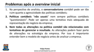 Felipe Pontes
www.contabilidademq.com.br
Problemas após a overview inicial
1. Na perspectiva do analista, o conservadorismo contábil pode ser tão
ruim quanto a agressividade das políticas contábeis;
2. Políticas contábeis “não usuais” nem sempre políticas contábeis
“questionáveis”. Pode ser apenas uma tentativa mais adequada de
representação do negócio da empresa;
3. Nem todas as alterações na política contábil são relacionadas com
tentativas de gerenciar o resultado. As alterações podem fazer parte
de alterações na estratégia da empresa. Por isso é importante
entender bem o modelo de negócio antes de analisar a empresa.
13
 