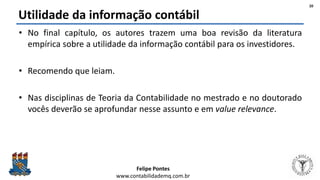 Felipe Pontes
www.contabilidademq.com.br
Utilidade da informação contábil
• No final capítulo, os autores trazem uma boa revisão da literatura
empírica sobre a utilidade da informação contábil para os investidores.
• Recomendo que leiam.
• Nas disciplinas de Teoria da Contabilidade no mestrado e no doutorado
vocês deverão se aprofundar nesse assunto e em value relevance.
20
 