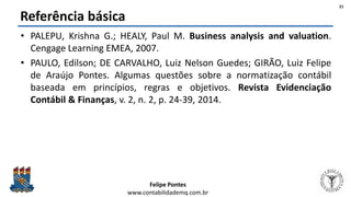 Felipe Pontes
www.contabilidademq.com.br
Referência básica
• PALEPU, Krishna G.; HEALY, Paul M. Business analysis and valuation.
Cengage Learning EMEA, 2007.
• PAULO, Edilson; DE CARVALHO, Luiz Nelson Guedes; GIRÃO, Luiz Felipe
de Araújo Pontes. Algumas questões sobre a normatização contábil
baseada em princípios, regras e objetivos. Revista Evidenciação
Contábil & Finanças, v. 2, n. 2, p. 24-39, 2014.
21
 
