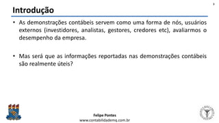 Felipe Pontes
www.contabilidademq.com.br
Introdução
• As demonstrações contábeis servem como uma forma de nós, usuários
externos (investidores, analistas, gestores, credores etc), avaliarmos o
desempenho da empresa.
• Mas será que as informações reportadas nas demonstrações contábeis
são realmente úteis?
3
 