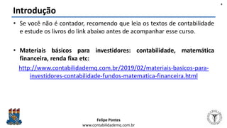 Felipe Pontes
www.contabilidademq.com.br
Introdução
• Se você não é contador, recomendo que leia os textos de contabilidade
e estude os livros do link abaixo antes de acompanhar esse curso.
• Materiais básicos para investidores: contabilidade, matemática
financeira, renda fixa etc:
http://www.contabilidademq.com.br/2019/02/materiais-basicos-para-
investidores-contabilidade-fundos-matematica-financeira.html
4
 