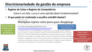 Felipe Pontes
www.contabilidademq.com.br
Discricionariedade da gestão da empresa
• Regime de Caixa x Regime de Competência
Caixa é um fato. Lucro é uma opinião (bem fundamentada)?
• O que pode ter motivado a escolha contábil abaixo?
5
https://www.valor.com.br/arquivo/876975/multiplan-rejeita-valor-justo-para-shoppings
http://www.contabilidademq.com.br/2011/04/shoppings-rejeitam-valor-justo.html
Receio de afetar
positivamente o
resultado
(dividendos)? Receio afetar
negativamente o
resultado
(performance/rem.variá
vel/covenants)?
Conservadorismo por
outros motivos?
 