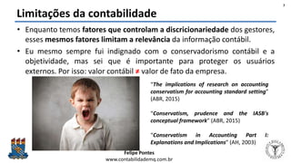 Felipe Pontes
www.contabilidademq.com.br
Limitações da contabilidade
• Enquanto temos fatores que controlam a discricionariedade dos gestores,
esses mesmos fatores limitam a relevância da informação contábil.
• Eu mesmo sempre fui indignado com o conservadorismo contábil e a
objetividade, mas sei que é importante para proteger os usuários
externos. Por isso: valor contábil ≠ valor de fato da empresa.
7
“The implications of research on accounting
conservatism for accounting standard setting”
(ABR, 2015)
“Conservatism, prudence and the IASB's
conceptual framework” (ABR, 2015)
“Conservatism in Accounting Part I:
Explanations and Implications” (AH, 2003)
 