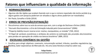 Felipe Pontes
www.contabilidademq.com.br
Fatores que influenciam a qualidade da informação
1 NORMAS/REGRAS
• Algumas são tão rígidas que acabam fazendo com o que o número reportado não tenha sentido (e.g.
alguns gastos com pesquisa poderiam ser ativados e alguns ativos poderiam ser reavaliados)
• Ver Paulo, Carvalho e Girão (2014)
2 ERROS DE PREVISÃO/ESTIMAÇÃO
• Discutiremos sobre isso na aula da semana que vem, com o artigo de Dechow e Dichev (2002)
• “Accruals Discricionários: o Erro de Estimação Induzido pelo Conservantismo” (2006)
• “Property-liability insurer reserve error: motive, manipulation, or mistake” (TJRI, 2012)
• “O Papel de variáveis econômicas e atributos da carteira na estimação das provisões discricionárias
para perdas em operações de crédito nos bancos brasileiros” (BBR, 2013)
3 ESCOLHAS CONTÁBEIS DA GESTÃO
• Escolhas para atingir objetivos: covenants, remuneração variável, tributos, questões regulatórias (eg
Basiléia), bater expectativas do Mercado etc. Há uma vasta literatura empírica sobre isso.
8
 
