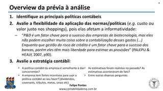 Felipe Pontes
www.contabilidademq.com.br
Overview da prévia à análise
1. Identifique as principais políticas contábeis
2. Avalie a flexibilidade da aplicação das normas/políticas (e.g. custo ou
valor justo nos shoppings), pois elas afetam a informatividade:
– “P&D é um fator chave para o sucesso das empresas de biotecnologia, mas eles
não podem escolher muita coisa sobre a contabilização desses gastos (...)
Enquanto que gestão do risco de crédito é um fator chave para o sucesso dos
bancos, porém eles têm mais liberdade para estimar as provisões” (PALEPU &
HEALY, 2007, p90).
3. Avalie a estratégia contábil:
9
• A política contábil da empresa é semelhante à das
concorrentes?
• A empresa tem fortes incentivos para usar a
política contábil ao seu favor? (dividendos,
covenants, tributos, metas, sinais etc)
• As estimativas foram realistas no passado? As
estimativas aconteceram de fato?
• Entre outras diversas perguntas.
 