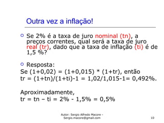 Autor: Sergio Alfredo Macore -
Sergio.macore@gmail.com 10
Outra vez a inflação!
 Se 2% é a taxa de juro nominal (tn), a
preços correntes, qual será a taxa de juro
real (tr), dado que a taxa de inflação (ti) é de
1,5 %?
 Resposta:
Se (1+0,02) = (1+0,015) * (1+tr), então
tr = (1+tn)/(1+ti)-1 = 1,02/1,015-1= 0,492%.
Aproximadamente,
tr = tn – ti = 2% - 1,5% = 0,5%
 