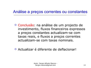 Autor: Sergio Alfredo Macore -
Sergio.macore@gmail.com 13
Análise a preços correntes ou constantes
 Conclusão: na análise de um projecto de
investimento, fluxos financeiros expressos
a preços constantes actualizam-se com
taxas reais, e fluxos a preços correntes
actualizam-se com taxas nominais.
 Actualizar é diferente de deflacionar!
 